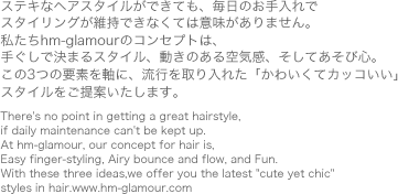 �X�e�L�ȃw�A�X�^�C�����ł��Ă��A�����̂������� �X�^�C�����O���ێ��ł��Ȃ��Ă͈Ӗ�������܂���B ������hm-glamour�̃R���Z�v�g�́A �肮���Ō��܂�X�^�C���A�����̂����C���A�����Ă����ѐS�B ����3�̗v�f�����ɁA���s�������ꂽ�u���킢���ăJ�b�R�����v �X�^�C��������Ă������܂��BThere's no point in getting a great hairstyle, if daily maintenance can't be kept up. At hm-glamour, our concept for hair is, Easy finger-styling, Airy bounce and flow, and Fun. With these three ideas,we offer you the latest "cute yet chic" styles in hair.www.hm-glamour.com